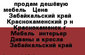 продам дешёвую мебель › Цена ­ 3000-8000 - Забайкальский край, Краснокаменский р-н, Краснокаменск г. Мебель, интерьер » Диваны и кресла   . Забайкальский край